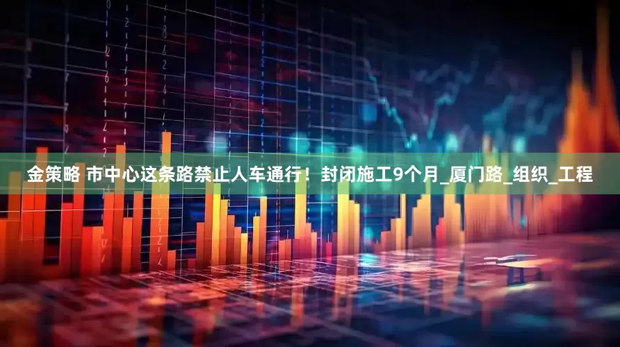 金策略 市中心这条路禁止人车通行！封闭施工9个月_厦门路_组织_工程
