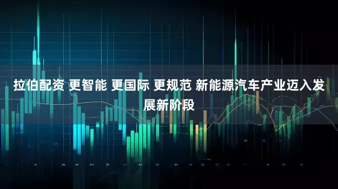 拉伯配资 更智能 更国际 更规范 新能源汽车产业迈入发展新阶段