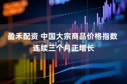 盈禾配资 中国大宗商品价格指数 连续三个月正增长