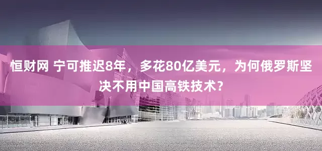 恒财网 宁可推迟8年，多花80亿美元，为何俄罗斯坚决不用中国高铁技术？
