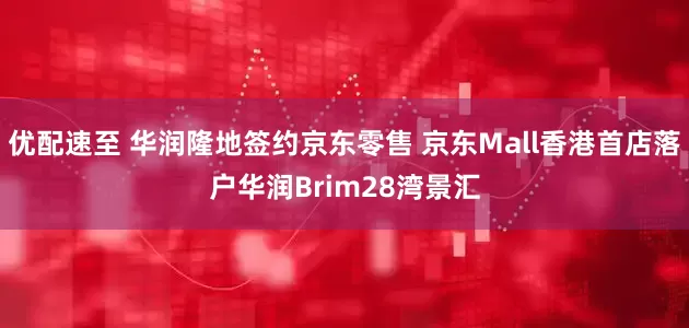 优配速至 华润隆地签约京东零售 京东Mall香港首店落户华润Brim28湾景汇