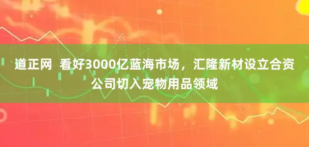 道正网  看好3000亿蓝海市场，汇隆新材设立合资公司切入宠物用品领域