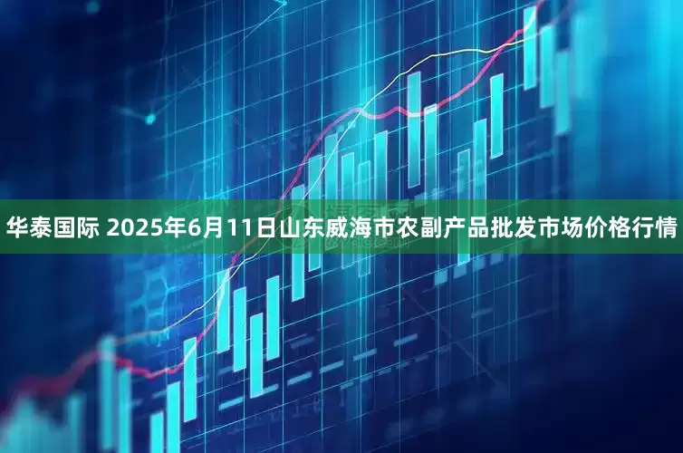 华泰国际 2025年6月11日山东威海市农副产品批发市场价格行情