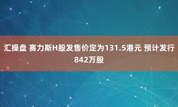 汇操盘 赛力斯H股发售价定为131.5港元 预计发行842万股