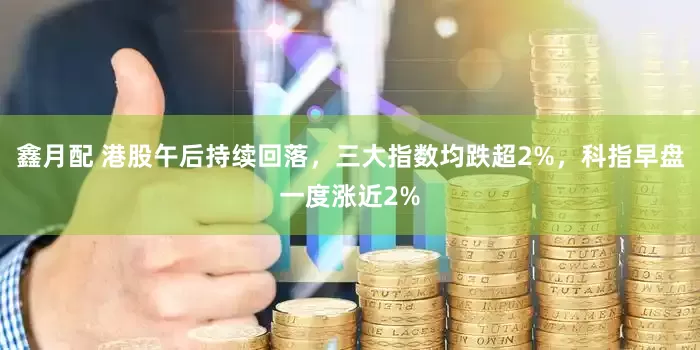 鑫月配 港股午后持续回落，三大指数均跌超2%，科指早盘一度涨近2%