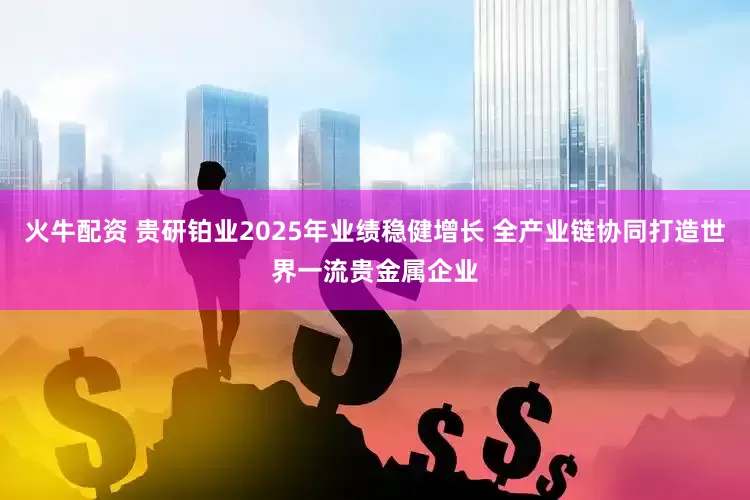 火牛配资 贵研铂业2025年业绩稳健增长 全产业链协同打造世界一流贵金属企业